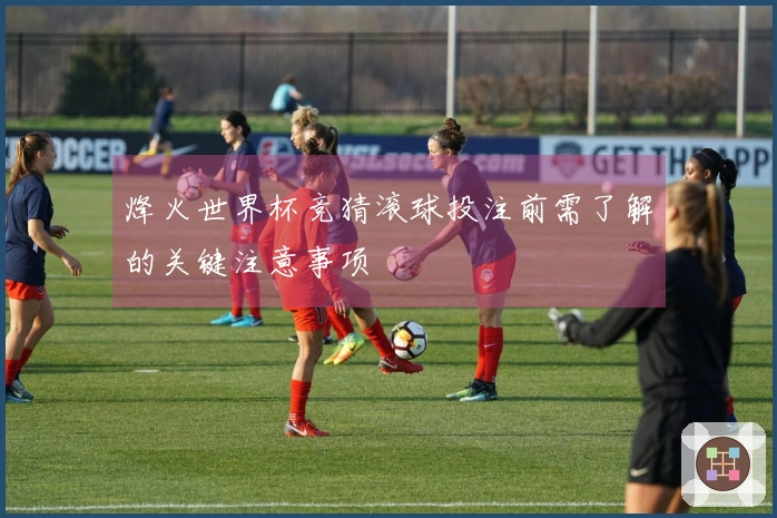 烽火世界杯竞猜滚球投注前需了解的关键注意事项