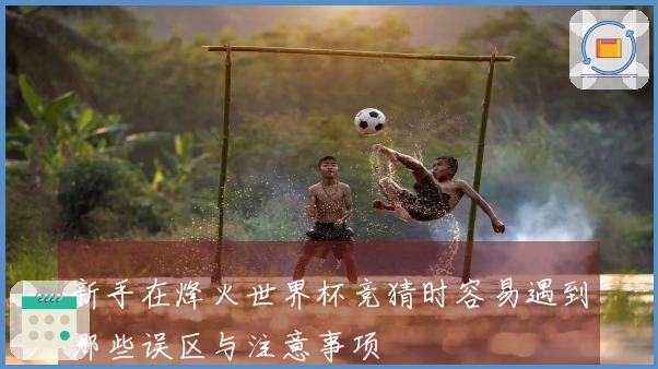 新手在烽火世界杯竞猜时容易遇到哪些误区与注意事项