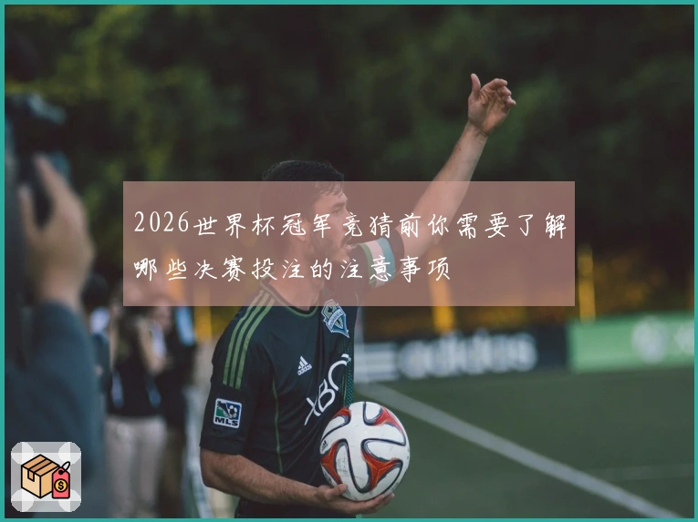2026世界杯冠军竞猜前你需要了解哪些决赛投注的注意事项