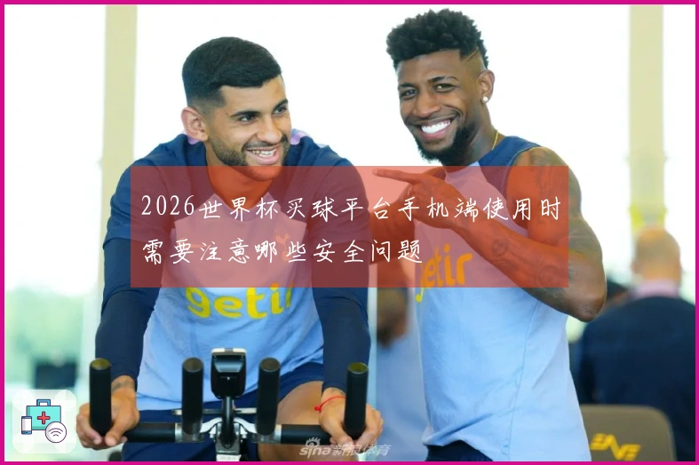 2026世界杯买球平台手机端使用时需要注意哪些安全问题