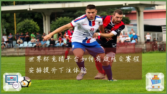 世界杯竞猜平台如何有效结合赛程安排提升下注体验